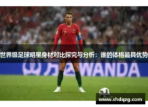 世界级足球明星身材对比探究与分析：谁的体格最具优势