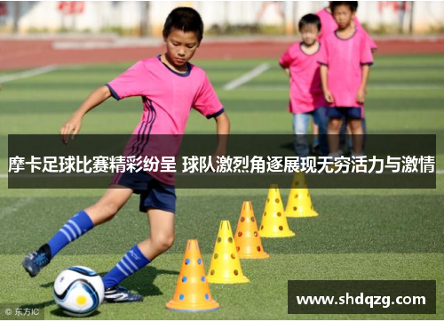 摩卡足球比赛精彩纷呈 球队激烈角逐展现无穷活力与激情
